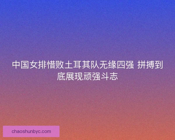 中国女排惜败土耳其队无缘四强 拼搏到底展现顽强斗志