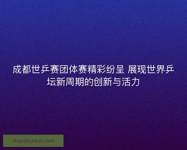 成都世乒赛团体赛精彩纷呈 展现世界乒坛新周期的创新与活力