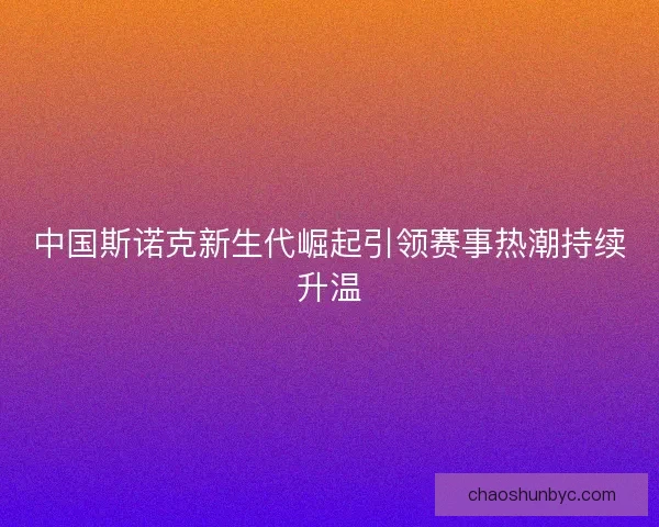 中国斯诺克新生代崛起引领赛事热潮持续升温