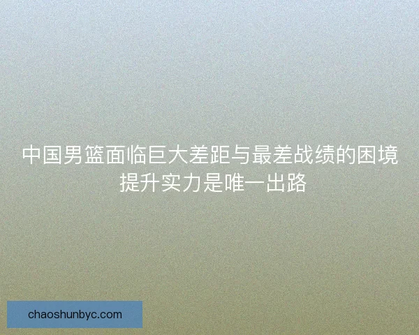 中国男篮面临巨大差距与最差战绩的困境 提升实力是唯一出路